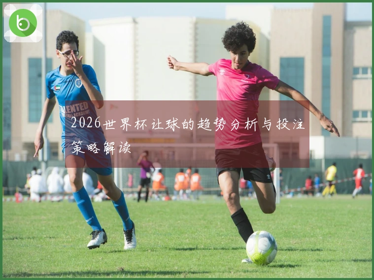2026世界杯让球的趋势分析与投注策略解读